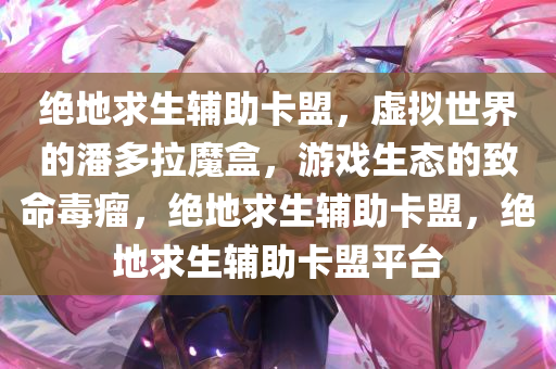 绝地求生辅助卡盟，虚拟世界的潘多拉魔盒，游戏生态的致命毒瘤，绝地求生辅助卡盟，绝地求生辅助卡盟平台