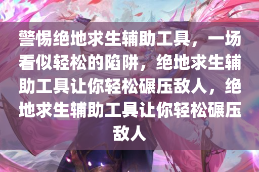警惕绝地求生辅助工具，一场看似轻松的陷阱，绝地求生辅助工具让你轻松碾压敌人，绝地求生辅助工具让你轻松碾压敌人