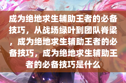 成为绝地求生辅助王者的必备技巧,从战场绿叶到团队脊梁,成为绝地求生辅助王者的必备技巧,成为绝地求生辅助王者的必备技巧是什么