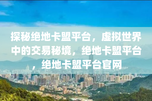 探秘绝地卡盟平台，虚拟世界中的交易秘境，绝地卡盟平台，绝地卡盟平台官网