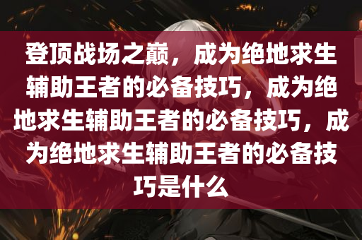 登顶战场之巅，成为绝地求生辅助王者的必备技巧，成为绝地求生辅助王者的必备技巧，成为绝地求生辅助王者的必备技巧是什么