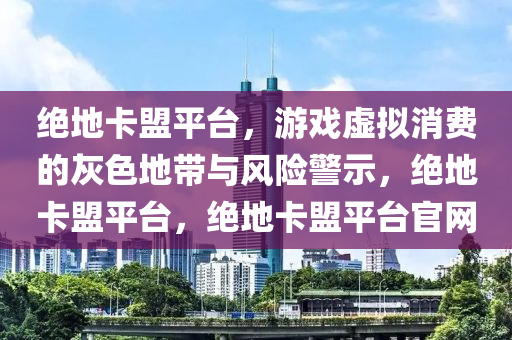 绝地卡盟平台，游戏虚拟消费的灰色地带与风险警示，绝地卡盟平台，绝地卡盟平台官网