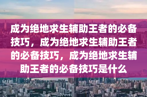 成为绝地求生辅助王者的必备技巧，成为绝地求生辅助王者的必备技巧，成为绝地求生辅助王者的必备技巧是什么
