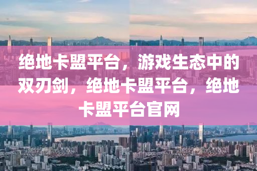 绝地卡盟平台，游戏生态中的双刃剑，绝地卡盟平台，绝地卡盟平台官网