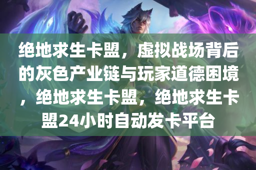 绝地求生卡盟，虚拟战场背后的灰色产业链与玩家道德困境，绝地求生卡盟，绝地求生卡盟24小时自动发卡平台