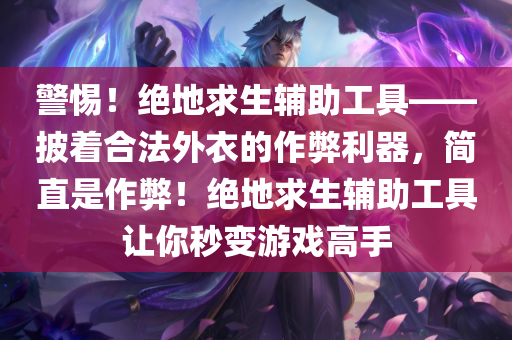 警惕！绝地求生辅助工具——披着合法外衣的作弊利器，简直是作弊！绝地求生辅助工具让你秒变游戏高手