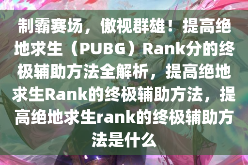 制霸赛场，傲视群雄！提高绝地求生（PUBG）Rank分的终极辅助方法全解析，提高绝地求生Rank的终极辅助方法，提高绝地求生rank的终极辅助方法是什么