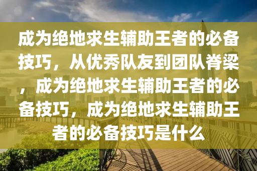 成为绝地求生辅助王者的必备技巧，从优秀队友到团队脊梁，成为绝地求生辅助王者的必备技巧，成为绝地求生辅助王者的必备技巧是什么