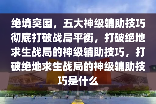 绝境突围,五大神级辅助技巧彻底打破战局平衡,打破绝地求生战局的神级辅助技巧,打破绝地求生战局的神级辅助技巧是什么