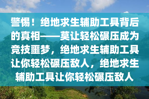 警惕！绝地求生辅助工具背后的真相——莫让轻松碾压成为竞技噩梦，绝地求生辅助工具让你轻松碾压敌人，绝地求生辅助工具让你轻松碾压敌人