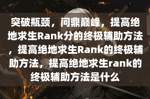 突破瓶颈，问鼎巅峰，提高绝地求生Rank分的终极辅助方法，提高绝地求生Rank的终极辅助方法，提高绝地求生rank的终极辅助方法是什么