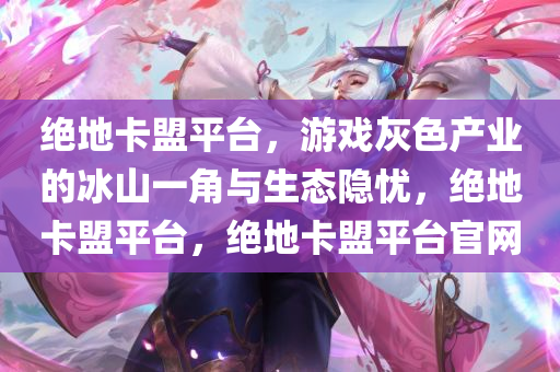 绝地卡盟平台,游戏灰色产业的冰山一角与生态隐忧,绝地卡盟平台,绝地卡盟平台官网