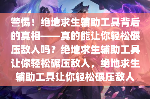 警惕！绝地求生辅助工具背后的真相——真的能让你轻松碾压敌人吗？绝地求生辅助工具让你轻松碾压敌人，绝地求生辅助工具让你轻松碾压敌人