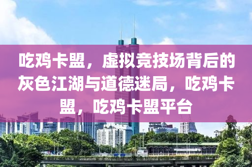 吃鸡卡盟,虚拟竞技场背后的灰色江湖与道德迷局,吃鸡卡盟,吃鸡卡盟平台