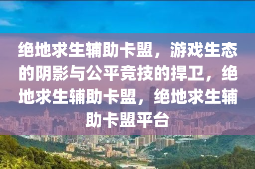 绝地求生辅助卡盟，游戏生态的阴影与公平竞技的捍卫，绝地求生辅助卡盟，绝地求生辅助卡盟平台