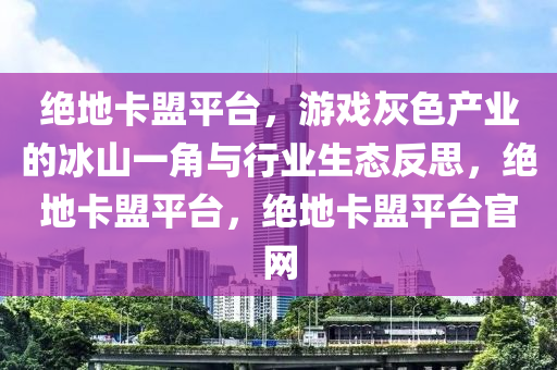 绝地卡盟平台，游戏灰色产业的冰山一角与行业生态反思，绝地卡盟平台，绝地卡盟平台官网