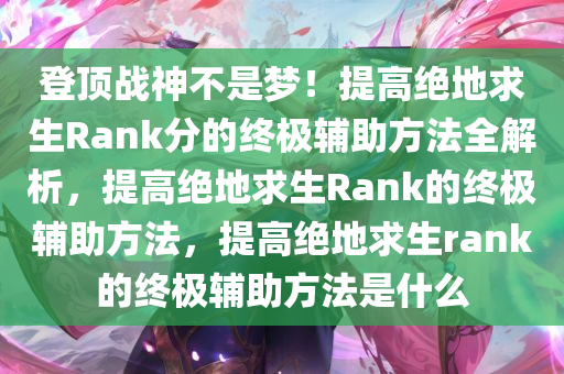 登顶战神不是梦！提高绝地求生Rank分的终极辅助方法全解析，提高绝地求生Rank的终极辅助方法，提高绝地求生rank的终极辅助方法是什么