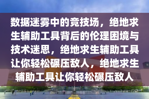 数据迷雾中的竞技场，绝地求生辅助工具背后的伦理困境与技术迷思，绝地求生辅助工具让你轻松碾压敌人，绝地求生辅助工具让你轻松碾压敌人