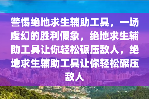 警惕绝地求生辅助工具，一场虚幻的胜利假象，绝地求生辅助工具让你轻松碾压敌人，绝地求生辅助工具让你轻松碾压敌人