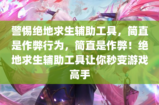 警惕绝地求生辅助工具，简直是作弊行为，简直是作弊！绝地求生辅助工具让你秒变游戏高手
