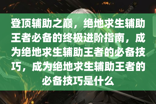 登顶辅助之巅，绝地求生辅助王者必备的终极进阶指南，成为绝地求生辅助王者的必备技巧，成为绝地求生辅助王者的必备技巧是什么