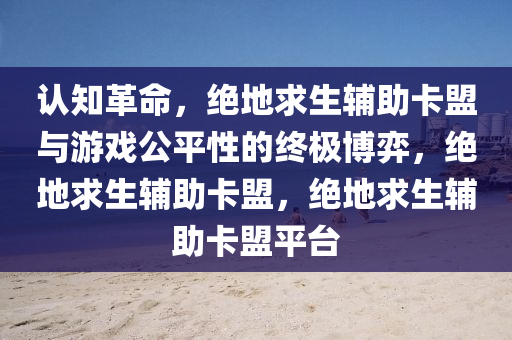 认知革命,绝地求生辅助卡盟与游戏公平性的终极博弈,绝地求生辅助卡盟,绝地求生辅助卡盟平台