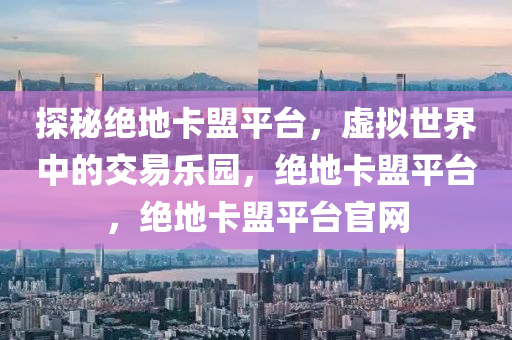 探秘绝地卡盟平台，虚拟世界中的交易乐园，绝地卡盟平台，绝地卡盟平台官网