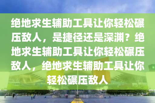 绝地求生辅助工具让你轻松碾压敌人,是捷径还是深渊?绝地求生辅助工具让你轻松碾压敌人,绝地求生辅助工具让你轻松碾压敌人