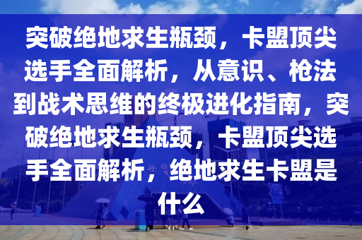 突破绝地求生瓶颈，卡盟顶尖选手全面解析，从意识、枪法到战术思维的终极进化指南，突破绝地求生瓶颈，卡盟顶尖选手全面解析，绝地求生卡盟是什么
