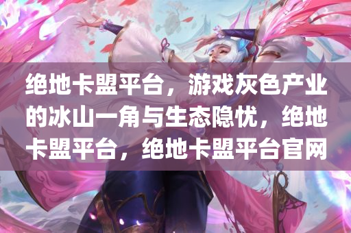 绝地卡盟平台，游戏灰色产业的冰山一角与生态隐忧，绝地卡盟平台，绝地卡盟平台官网