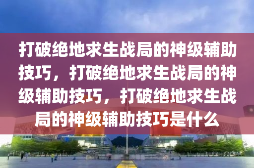打破绝地求生战局的神级辅助技巧，打破绝地求生战局的神级辅助技巧，打破绝地求生战局的神级辅助技巧是什么