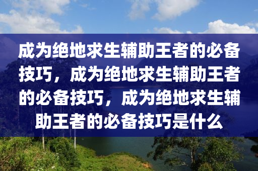 成为绝地求生辅助王者的必备技巧，成为绝地求生辅助王者的必备技巧，成为绝地求生辅助王者的必备技巧是什么