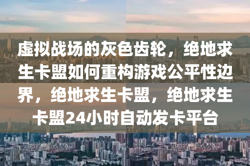 虚拟战场的灰色齿轮，绝地求生卡盟如何重构游戏公平性边界，绝地求生卡盟，绝地求生卡盟24小时自动发卡平台
