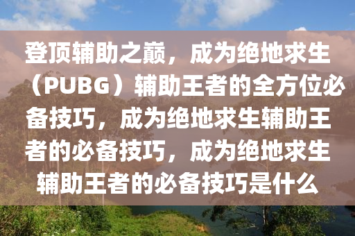 登顶辅助之巅，成为绝地求生（PUBG）辅助王者的全方位必备技巧，成为绝地求生辅助王者的必备技巧，成为绝地求生辅助王者的必备技巧是什么