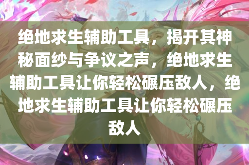 绝地求生辅助工具，揭开其神秘面纱与争议之声，绝地求生辅助工具让你轻松碾压敌人，绝地求生辅助工具让你轻松碾压敌人