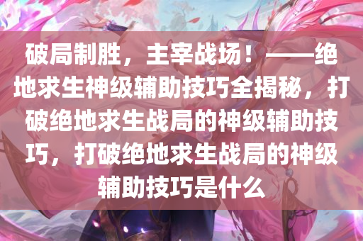 破局制胜，主宰战场！——绝地求生神级辅助技巧全揭秘，打破绝地求生战局的神级辅助技巧，打破绝地求生战局的神级辅助技巧是什么