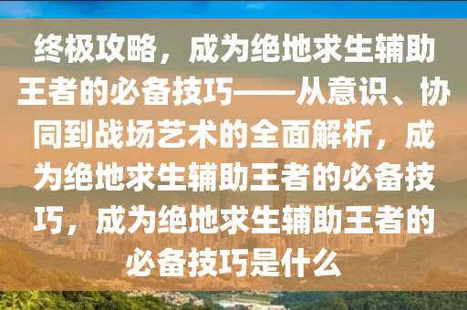 终极攻略，成为绝地求生辅助王者的必备技巧——从意识、协同到战场艺术的全面解析，成为绝地求生辅助王者的必备技巧，成为绝地求生辅助王者的必备技巧是什么