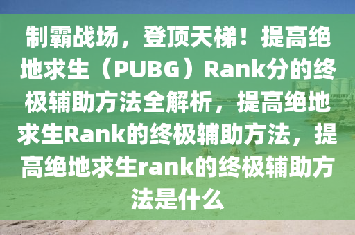 制霸战场，登顶天梯！提高绝地求生（PUBG）Rank分的终极辅助方法全解析，提高绝地求生Rank的终极辅助方法，提高绝地求生rank的终极辅助方法是什么