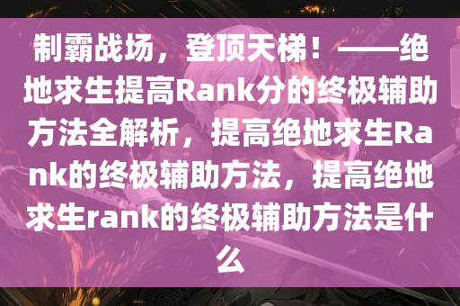 制霸战场，登顶天梯！——绝地求生提高Rank分的终极辅助方法全解析，提高绝地求生Rank的终极辅助方法，提高绝地求生rank的终极辅助方法是什么