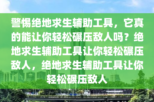 警惕绝地求生辅助工具，它真的能让你轻松碾压敌人吗？绝地求生辅助工具让你轻松碾压敌人，绝地求生辅助工具让你轻松碾压敌人