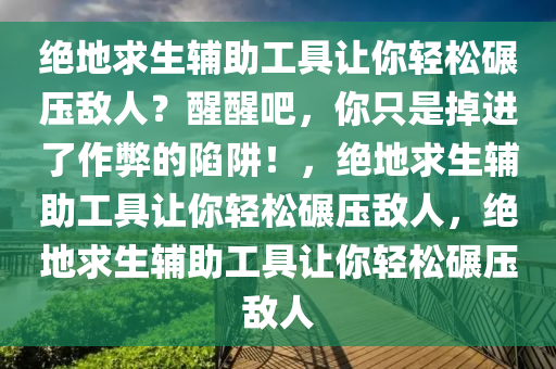 绝地求生辅助工具让你轻松碾压敌人？醒醒吧，你只是掉进了作弊的陷阱！，绝地求生辅助工具让你轻松碾压敌人，绝地求生辅助工具让你轻松碾压敌人