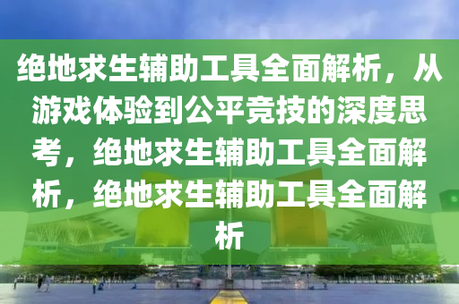 绝地求生辅助工具全面解析，从游戏体验到公平竞技的深度思考，绝地求生辅助工具全面解析，绝地求生辅助工具全面解析