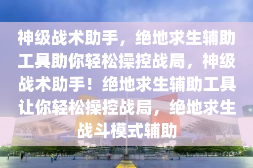 神级战术助手，绝地求生辅助工具助你轻松操控战局，神级战术助手！绝地求生辅助工具让你轻松操控战局，绝地求生战斗模式辅助