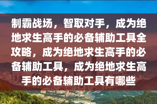 制霸战场，智取对手，成为绝地求生高手的必备辅助工具全攻略，成为绝地求生高手的必备辅助工具，成为绝地求生高手的必备辅助工具有哪些