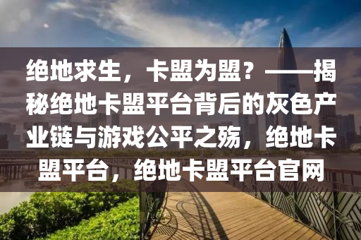 绝地求生，卡盟为盟？——揭秘绝地卡盟平台背后的灰色产业链与游戏公平之殇，绝地卡盟平台，绝地卡盟平台官网