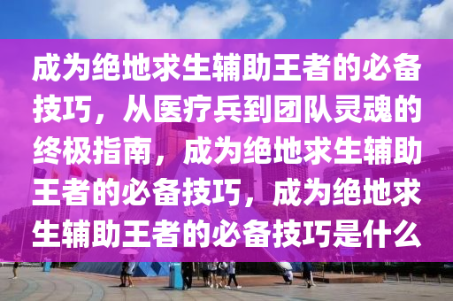 成为绝地求生辅助王者的必备技巧，从医疗兵到团队灵魂的终极指南，成为绝地求生辅助王者的必备技巧，成为绝地求生辅助王者的必备技巧是什么