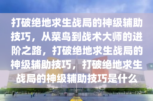 打破绝地求生战局的神级辅助技巧，从菜鸟到战术大师的进阶之路，打破绝地求生战局的神级辅助技巧，打破绝地求生战局的神级辅助技巧是什么