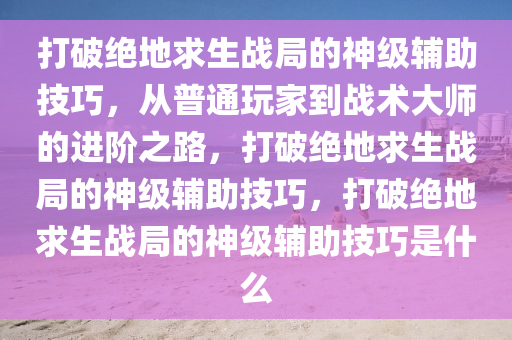 打破绝地求生战局的神级辅助技巧，从普通玩家到战术大师的进阶之路，打破绝地求生战局的神级辅助技巧，打破绝地求生战局的神级辅助技巧是什么