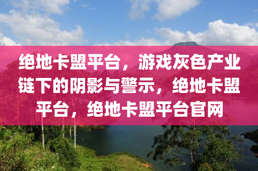 绝地卡盟平台，游戏灰色产业链下的阴影与警示，绝地卡盟平台，绝地卡盟平台官网