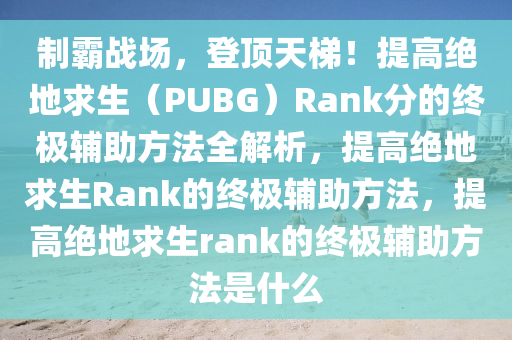 制霸战场，登顶天梯！提高绝地求生（PUBG）Rank分的终极辅助方法全解析，提高绝地求生Rank的终极辅助方法，提高绝地求生rank的终极辅助方法是什么